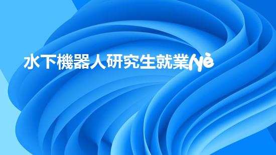 水下機器人研究生就業(yè)：海底深處的黃金崗位，你敢挑戰(zhàn)嗎？